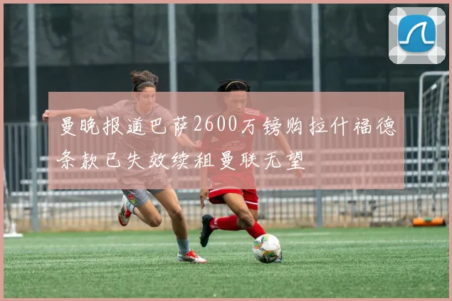 曼晚报道巴萨2600万镑购拉什福德条款已失效续租曼联无望
