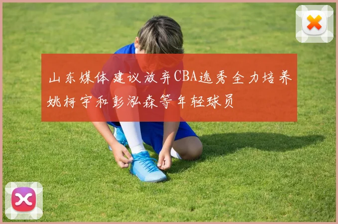 山东媒体建议放弃CBA选秀全力培养姚柯宇和彭泓森等年轻球员