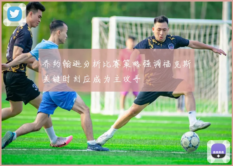 乔约翰逊分析比赛策略强调福克斯关键时刻应成为主攻手